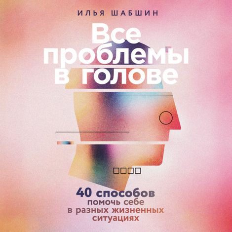 Аудиокнига «Все проблемы в голове. 40 способов помочь себе в разных жизненных ситуациях – Илья Шабшин»